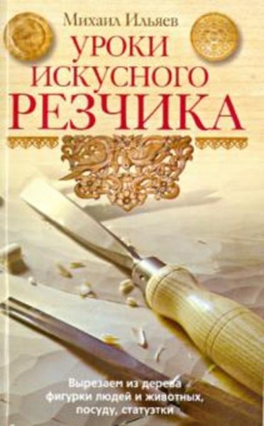 Михаил Ильяев: Уроки искусного резчика. Вырезаем из дерева фигурки людей и животных, посуду, статуэт