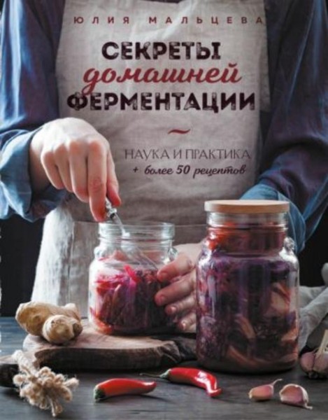Юлия Мальцева: Секреты домашней ферментации. Наука и практика + Более 50 рецептов