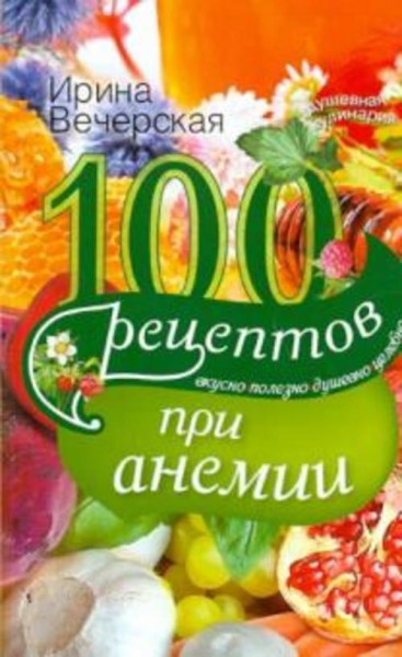 Ирина Вечерская: 100 рецептов при анемии. Вкусно, полезно, душевно, целебно