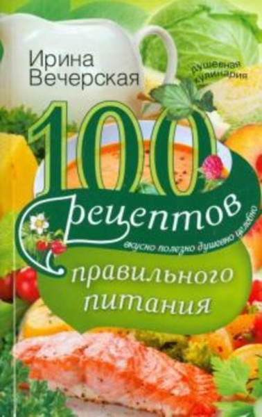 Ирина Вечерская: 100 рецептов правильного питания. Вкусно, полезно, душевно, целебно